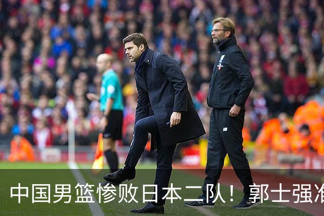 中国男篮惨败日本二队！郭士强准备不足+战术落后，轻敌酿成惨案